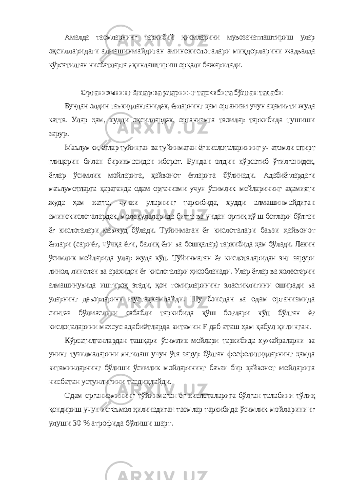 Амалда таомларнинг таркибий қисмларини мувозанатлаштириш улар оқсилларидаги алмашинмайдиган аминокислоталари миқдорларини жадвалда кўрсатилган нисбатларга яқинлаштириш орқали бажарилади. Организмнинг ёғлар ва уларнинг таркибига бўлган талаби Бундан олдин таъкидланганидек, ёғларнинг ҳам организм учун аҳамияти жуда катта. Улар ҳам, худди оқсиллардек, организмга таомлар таркибида тушиши зарур. Маълумки, ёғлар туйинган ва туйинмаган ёғ кислоталарининг уч атомли спирт глицерин билан бирикмасидан иборат. Бундан олдин кўрсатиб ўтилганидек, ёғлар ўсимлик мойларига, ҳайвонот ёғларига бўлинади. Адабиётлардаги маълумотларга қараганда одам организми учун ўсимлик мойларининг аҳамияти жуда ҳам катта, чунки уларнинг таркибида, худди алмашинмайдиган аминокислоталардек, молекулаларида битта ва ундан ортиқ қў ш боғлари бўлган ёғ кислоталари мавжуд бўлади. Туйинмаган ёғ кислоталари баъзи ҳайвонот ёғлари (сариёғ, чўчқа ёғи, балиқ ёғи ва бошқалар) таркибида ҳам бўлади. Лекин ўсимлик мойларида улар жуда кўп. Тўйинмаган ёғ кислоталаридан энг зарури линол, линолен ва арахидон ёғ кислоталари ҳисобланади. Улар ёғлар ва холестерин алмашинувида иштироқ этади, қон томирларининг эластиклигини оширади ва уларнинг деворларини мустаҳкамлайди. Шу боисдан ва одам организмида синтез бўлмаслиги сабабли таркибида қўш боғлари кўп бўлган ёғ кислоталарини махсус адабиётларда витамин F деб аташ ҳам қабул қилинган. Кўрсатилганлардан ташқари ўсимлик мойлари таркибида хужайраларни ва унинг тузилмаларини янгилаш учун ўта зарур бўлган фосфолипидларнинг ҳамда витаминларнинг бўлиши ўсимлик мойларининг баъзи бир ҳайвонот мойларига нисбатан устунлигини тасдиқлайди. Одам организмининг тўйинмаган ёғ кислоталарига бўлган талабини тўлиқ қондириш учун истеъмол қилинадиган таомлар таркибида ўсимлик мойларининг улуши 30 % атрофида бўлиши шарт. 