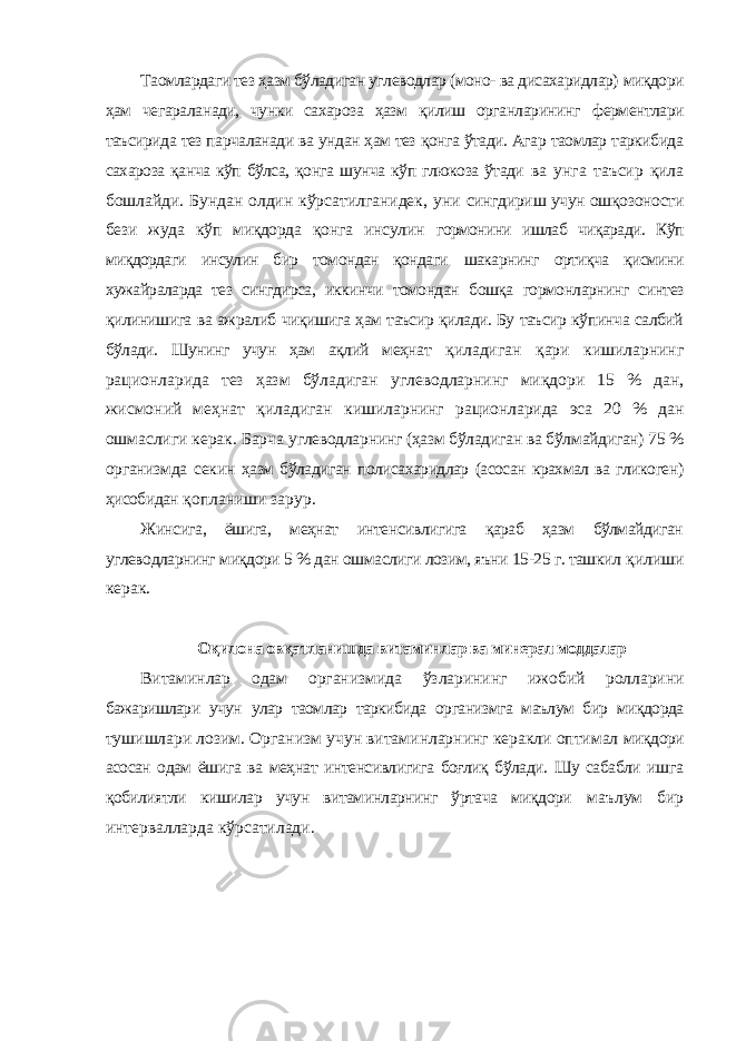 Таомлардаги тез ҳазм бўладиган углеводлар (моно- ва дисахаридлар) миқдори ҳам чегараланади, чунки сахароза ҳазм қилиш органларининг ферментлари таъсирида тез парчаланади ва ундан ҳам тез қонга ўтади. Агар таомлар таркибида сахароза қанча кўп бўлса, қонга шунча кўп глюкоза ўтади ва унга таъсир қила бошлайди. Бундан олдин кўрсатилганидек, уни сингдириш учун ошқозоности бези жуда кўп миқдорда қонга инсулин гормонини ишлаб чиқаради. Кўп миқдордаги инсулин бир томондан қондаги шакарнинг ортиқча қисмини хужайраларда тез сингдирса, иккинчи томондан бошқа гормонларнинг синтез қилинишига ва ажралиб чиқишига ҳам таъсир қилади. Бу таъсир кўпинча салбий бўлади. Шунинг учун ҳам ақлий меҳнат қиладиган қари кишиларнинг рационларида тез ҳазм бўладиган углеводларнинг миқдори 15 % дан, жисмоний меҳнат қиладиган кишиларнинг рационларида эса 20 % дан ошмаслиги керак. Барча углеводларнинг (ҳазм бўладиган ва бўлмайдиган) 75 % организмда секин ҳазм бўладиган полисахаридлар (асосан крахмал ва гликоген) ҳисобидан қопланиши зарур. Жинсига, ёшига, меҳнат интенсивлигига қараб ҳазм бўлмайдиган углеводларнинг миқдори 5 % дан ошмаслиги лозим, яъни 15-25 г. ташкил қилиши керак. Оқилона овқатланишда витаминлар ва минерал моддалар Витаминлар одам организмида ўзларининг ижобий ролларини бажаришлари учун улар таомлар таркибида организмга маълум бир миқдорда тушишлари лозим. Организм учун витаминларнинг керакли оптимал миқдори асосан одам ёшига ва меҳнат интенсивлигига боғлиқ бўлади. Шу сабабли ишга қобилиятли кишилар учун витаминларнинг ўртача миқдори маълум бир интервалларда кўрсатилади. 