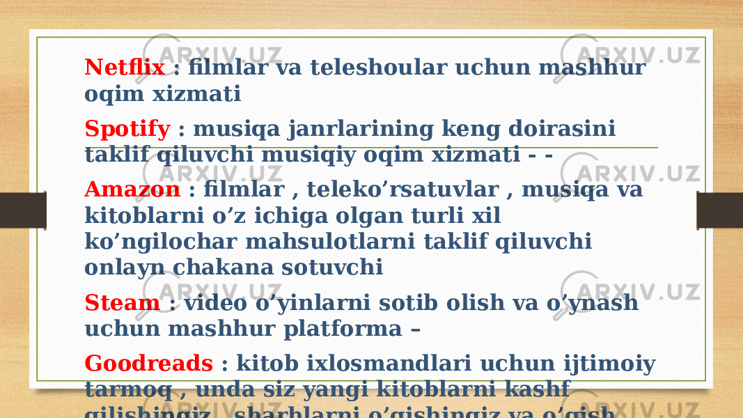 Netflix : filmlar va teleshoular uchun mashhur oqim xizmati Spotify : musiqa janrlarining keng doirasini taklif qiluvchi musiqiy oqim xizmati - - Amazon : filmlar , teleko’rsatuvlar , musiqa va kitoblarni o’z ichiga olgan turli xil ko’ngilochar mahsulotlarni taklif qiluvchi onlayn chakana sotuvchi Steam : video o’yinlarni sotib olish va o’ynash uchun mashhur platforma – Goodreads : kitob ixlosmandlari uchun ijtimoiy tarmoq , unda siz yangi kitoblarni kashf qilishingiz , sharhlarni o’qishingiz va o’qish jarayonini kuzatishingiz mumkin 