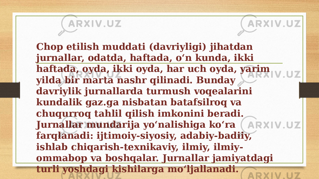 Chop etilish muddati (davriyligi) jihatdan jurnallar, odatda, haftada, oʻn kunda, ikki haftada, oyda, ikki oyda, har uch oyda, yarim yilda bir marta nashr qilinadi. Bunday davriylik jurnallarda turmush voqealarini kundalik gaz.ga nisbatan batafsilroq va chuqurroq tahlil qilish imkonini beradi. Jurnallar mundarija yoʻnalishiga koʻra farqlanadi: ijtimoiy-siyosiy, adabiy-badiiy, ishlab chiqarish-texnikaviy, ilmiy, ilmiy- ommabop va boshqalar. Jurnallar jamiyatdagi turli yoshdagi kishilarga moʻljallanadi. 