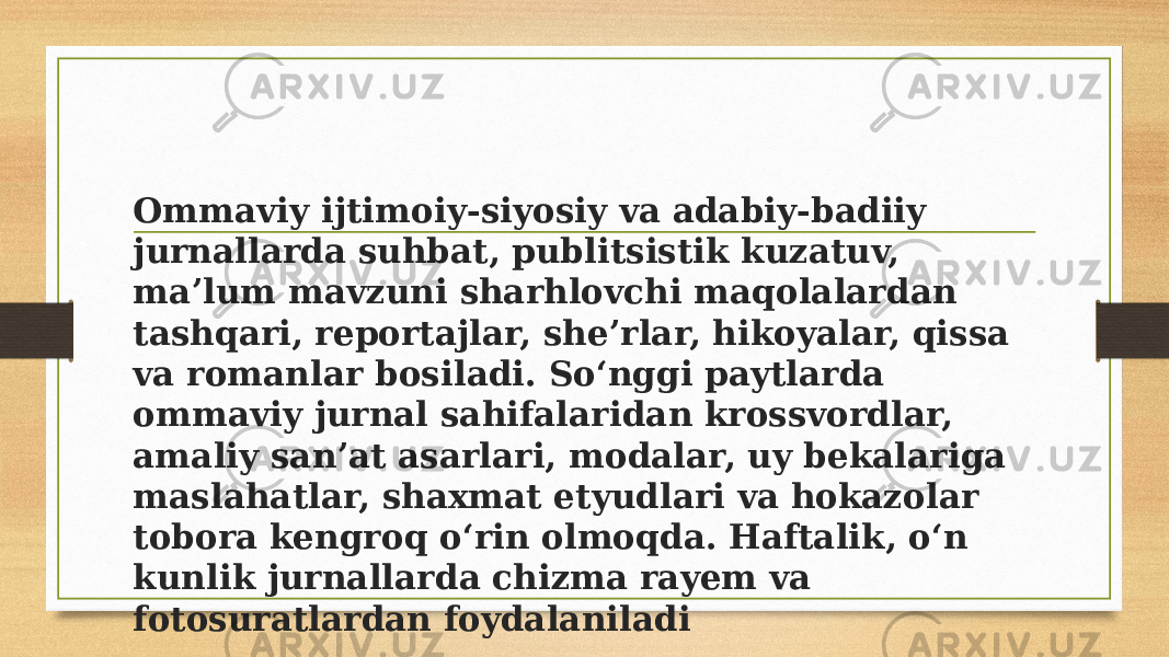 Ommaviy ijtimoiy-siyosiy va adabiy-badiiy jurnallarda suhbat, publitsistik kuzatuv, maʼlum mavzuni sharhlovchi maqolalardan tashqari, reportajlar, sheʼrlar, hikoyalar, qissa va romanlar bosiladi. Soʻnggi paytlarda ommaviy jurnal sahifalaridan krossvordlar, amaliy sanʼat asarlari, modalar, uy bekalariga maslahatlar, shaxmat etyudlari va hokazolar tobora kengroq oʻrin olmoqda. Haftalik, oʻn kunlik jurnallarda chizma rayem va fotosuratlardan foydalaniladi 