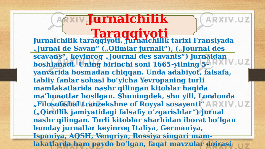 Jurnalchilik taraqqiyoti. Jurnalchilik tarixi Fransiyada „Jurnal de Savan“ („Olimlar jurnali“), („Journal des scavans“, keyinroq „Journal des savants“) jurnaldan boshlanadi. Uning birinchi soni 1665-yilning 5- yanvarida bosmadan chiqqan. Unda adabiyot, falsafa, tabiiy fanlar sohasi boʻyicha Yevropaning turli mamlakatlarida nashr qilingan kitoblar haqida maʼlumotlar bosilgan. Shuningdek, shu yili, Londonda „Filosofishal tranzekshne of Royyal sosayenti“ („Qirollik jamiyatidagi falsafiy oʻzgarishlar“) jurnal nashr qilingan. Turli kitoblar sharhidan iborat boʻlgan bunday jurnallar keyinroq Italiya, Germaniya, Ispaniya, AQSH, Vengriya, Rossiya singari mam- lakatlarda ham paydo boʻlgan, faqat mavzular doirasi tor bulganligi uchun bu jurnallar omma orasida keng tarqalmagan. Jurnalchilik Taraqqiyoti 