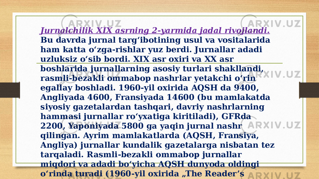 Jurnalchilik XIX asrning 2-yarmida jadal rivojlandi. Bu davrda jurnal targʻibotining usul va vositalarida ham katta oʻzga-rishlar yuz berdi. Jurnallar adadi uzluksiz oʻsib bordi. XIX asr oxiri va XX asr boshlarida jurnallarning asosiy turlari shakllandi, rasmli-bezakli ommabop nashrlar yetakchi oʻrin egallay boshladi. 1960-yil oxirida AQSH da 9400, Angliyada 4600, Fransiyada 14600 (bu mamlakatda siyosiy gazetalardan tashqari, davriy nashrlarning hammasi jurnallar roʻyxatiga kiritiladi), GFRda 2200, Yaponiyada 5800 ga yaqin jurnal nashr qilingan. Ayrim mamlakatlarda (AQSH, Fransiya, Angliya) jurnallar kundalik gazetalarga nisbatan tez tarqaladi. Rasmli-bezakli ommabop jurnallar miqdori va adadi boʻyicha AQSH dunyoda oldingi oʻrinda turadi (1960-yil oxirida „The Reader’s Digest“ 17,5 mln.; „Pazad“ 8 mln.; „Life“ 7,3 mln. Nusxada chop qilingan). 