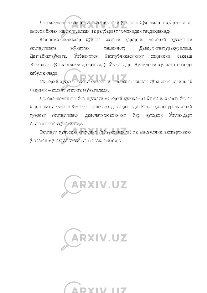 Далолатнома эксперт ва экспертизани ўтказган бўлимлар раҳбарлариниг имзоси билан ишонтирилади ва раҳбарият томонидан тасдиқланади. Келишмовчиликлар бўйича охирги қарорни: меъёрий ҳужжатни экспертизага жўнатган ташкилот; Давархитектурақурилиш, Давтабиатқўмита, Ўзбекистон Республикасининг соҳликни сақлаш Вазирлиги (ўз ваколати доирасида); Ўзстандарт Агентлиги хулоса шаклида қабул қилади. Меъёрий ҳужжат экспертизасининг далолатномаси сўровчига ва ишлаб чиқувчи – аслият эгасига жўнатилади. Далолатноманинг бир нусҳаси меъёрий ҳужжат ва барча иловалар билан бирга экспертизани ўтказган ташкилотда сақланади. Барча ҳолларда меъёрий ҳужжат экспертизаси далолатномасининг бир нусҳаси Ўзстандарт Агентлигига жўнатилади. Эксперт хулосанинг ҳолис (объективлиги) га масъуллик экспертизани ўтказган мутахассис-экспертга юклатилади. 