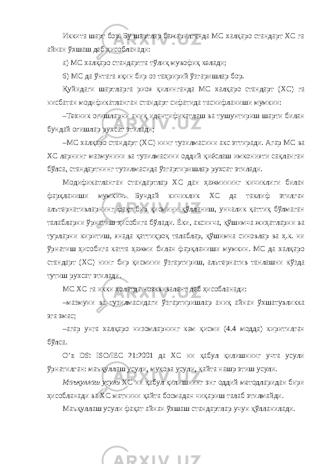 Иккита шарт бор. Бу шартлар бажарилганда МС халқаро стандарт ХС га айнан ўхшаш деб ҳисобланади: а) МС халқаро стандартга тўлиқ мувофиқ келади; 6) МС да ўнтага яқин бир оз таҳририй ўзгаришлар бор. Қуйидаги шартларга риоя қилинганда МС халқаро стандарт (ХС) га нисбатан модификатланган стандарт сифатида таснифланиши мумкин: – Техник оғишларни аниқ идентификатлаш ва тушунтириш шарти билан бундай оғишлар рухсат этилади; – МС халқаро стандарт (ХС) нинг тузилмасини акс эттиради. Агар МС ва ХС ларнинг мазмунини ва тузилмасини оддий қиёслаш имконияти сақланган бўлса, стандартнинг тузилмасида ўзгартиришлар рухсат этилади. Модификатланган стандартлар ХС дан ҳажмининг кичиклиги билан фарқланиши мумкин. Бундай кичиклик ХС да таклиф этилган алътернативларнинг фақт бир қисмини қўлланиш, унчалик қаттиқ бўлмаган талабларни ўрнатиш ҳисобига бўлади. Ёки, аксинча, қўшимча жиҳатларни ва турларни киритиш, янада қаттиқроқ талаблар, қўшимча синовлар ва ҳ.к. ни ўрнатиш ҳисобига катта ҳажми билан фарқланиши мумкин. МС да халқаро стандарт (ХС) нинг бир қисмини ўзгартириш, альтернатив танлашни кўзда тутиш рухсат этилади. МС ХС га икки ҳолатда ноэквивалент деб ҳисобланади: – мазмуни ва тузилмасидаги ўзгартиришлар аниқ айнан ўхшатувликка эга эмас; – агар унга халқаро низомларнинг кам қисми (4.4 модда) киритилган бўлса. O’z DSt ISO/IEC 21:2001 да ХС ни қабул қилишнинг учта усули ўрнатилган: маъқуллаш усули, муқова усули, қайта нашр этиш усули. Маъқуллаш усули ХС ни қабул қилишнинг энг оддий методларидан бири ҳисобланади ва ХС матнини қайта босмадан чиқариш талаб этилмайди. Маъқуллаш усули фақат айнан ўхшаш стандартлар учун қўлланилади. 