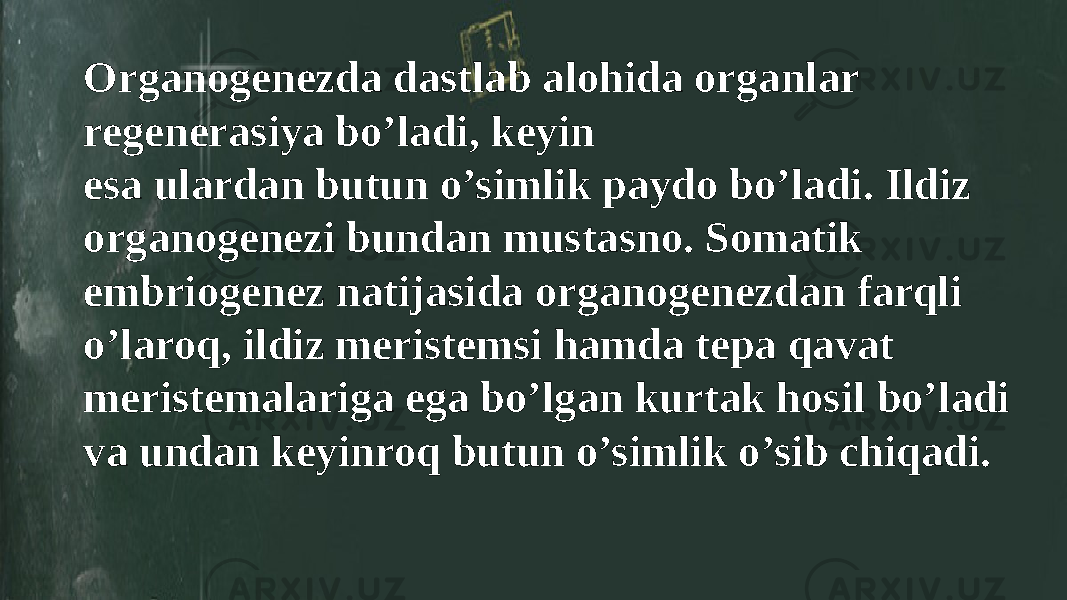 Organogenezda dastlab alohida organlar regenerasiya bo’ladi, keyin esa ulardan butun o’simlik paydo bo’ladi. Ildiz organogenezi bundan mustasno. Somatik embriogenez natijasida organogenezdan farqli o’laroq, ildiz meristemsi hamda tepa qavat meristemalariga ega bo’lgan kurtak hosil bo’ladi va undan keyinroq butun o’simlik o’sib chiqadi. 