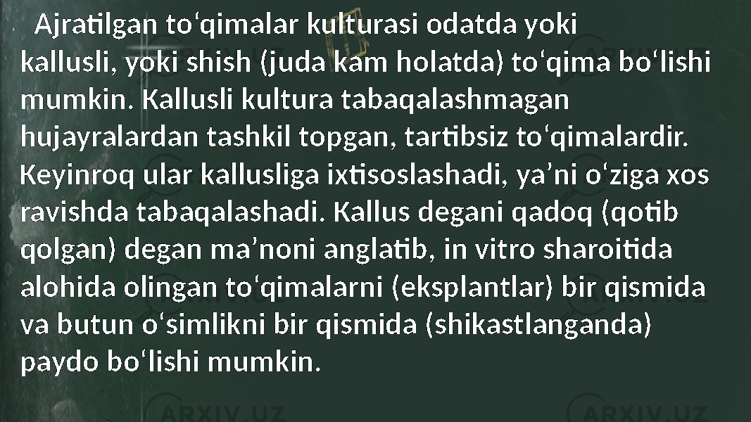  Ajratilgan to‘qimalar kulturasi odatda yoki kallusli, yoki shish (juda kam holatda) to‘qima bo‘lishi mumkin. Kallusli kultura tabaqalashmagan hujayralardan tashkil topgan, tartibsiz to‘qimalardir. Keyinroq ular kallusliga ixtisoslashadi, ya’ni o‘ziga xos ravishda tabaqalashadi. Kallus degani qadoq (qotib qolgan) degan ma’noni anglatib, in vitro sharoitida alohida olingan to‘qimalarni (eksplantlar) bir qismida va butun o‘simlikni bir qismida (shikastlanganda) paydo bo‘lishi mumkin. 