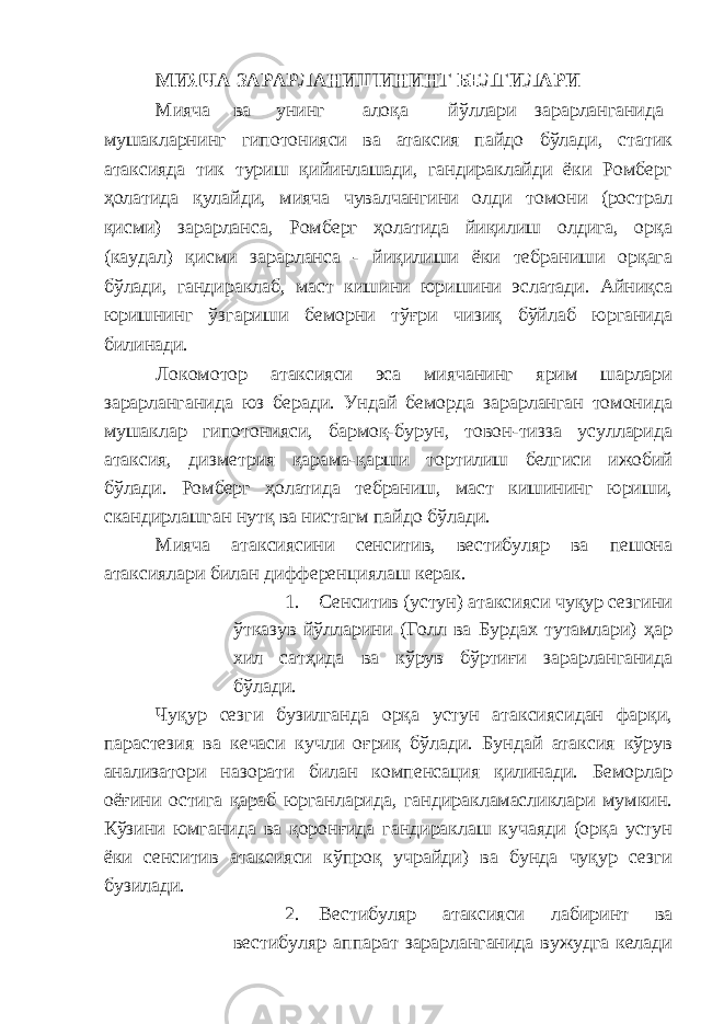 МИЯЧА ЗАРАРЛАНИШИНИНГ БЕЛГИЛАРИ Мияча ва унинг алоқа йўллари зарарланганида мушакларнинг гипотонияси ва атаксия пайдо бўлади, статик атаксияда тик туриш қийинлашади, гандираклайди ёки Ромберг ҳолатида қулайди, мияча чувалчангини олди томони (рострал қисми) зарарланса, Ромберг ҳолатида йиқилиш олдига, орқа (каудал) қисми зарарланса - йиқилиши ёки тебраниши орқага бўлади, гандираклаб, маст кишини юришини эслатади. Айниқса юришнинг ўзгариши беморни тўғри чизиқ бўйлаб юрганида билинади. Локомотор атаксияси эса миячанинг ярим шарлари зарарланганида юз беради. Ундай беморда зарарланган томонида мушаклар гипотонияси, бармоқ-бурун, товон-тизза усулларида атаксия, дизметрия қарама-қарши тортилиш белгиси ижобий бўлади. Ромберг ҳолатида тебраниш, маст кишининг юриши, скандирлашган нутқ ва нистагм пайдо бўлади. Мияча атаксиясини сенситив, вестибуляр ва пешона атаксиялари билан дифференциялаш керак. 1. Сенситив (устун) атаксияси чуқур сезгини ўтказув йўлларини (Голл ва Бурдах тутамлари) ҳар хил сатҳида ва кўрув бўртиғи зарарланганида бўлади. Чуқур сезги бузилганда орқа устун атаксиясидан фарқи, парастезия ва кечаси кучли оғриқ бўлади. Бундай атаксия кўрув анализатори назорати билан компенсация қилинади. Беморлар оёғини остига қараб юрганларида, гандиракламасликлари мумкин. Кўзини юмганида ва қоронғида гандираклаш кучаяди (орқа устун ёки сенситив атаксияси кўпроқ учрайди) ва бунда чуқур сезги бузилади. 2. Вестибуляр атаксияси лабиринт ва вестибуляр аппарат зарарланганида вужудга келади 