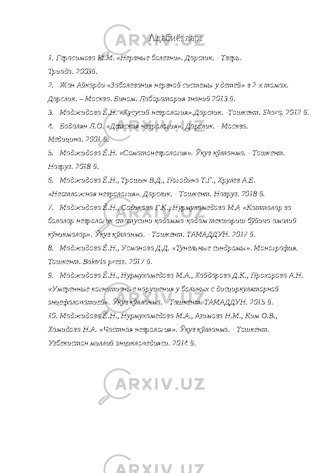 Адабиётлар: 1. Герасимова М.М. «Нервные болезни». Дарслик. - Тверь. Триада. 2003й. 2. Жан Айкарди «Заболевания нервной системы у детей» в 2-х томах. Дарслик. – Москва. Бином. Лаборатория знаний 2013 й. 3. Маджидова Ё.Н. «Хусусий неврология».Дарслик. -Тошкент. Sharq. 2012 й. 4. Бадалян Л.О. «Детская неврология». Дарслик. - Москва. Медицина. 2001 й. 5. Маджидова Ё.Н. «Соматоневрология». Ўқув қўлланма. - Тошкент. Навруз. 2018 й. 6. Маджидова Ё.Н., Трошин В.Д., Погодина Т.Г., Хрулев А.Е. «Неотложная неврология». Дарслик. - Тошкент. Навруз. 2018 й. 7. Маджидова Ё.Н., Содиқова Г.К., Нурмухамедова М.А «Катталар ва болалар неврологик статусини қадамма-қадам текшириш бўйича амалий кўникмалар». Ўқув қўлланма. - Тошкент. ТАМАДДУН. 2017 й. 8. Маджидова Ё.Н., Усманова Д.Д. «Тунельные синдромы». Монография. - Тошкент. Baktria press. 2017 й. 9. Маджидова Ё.Н., Нурмухамедова М.А., Хайдарова Д.К., Прохорова А.Н. «Умеренные когнитивные нарушения у больных с дисциркуляторной энцефалопатией». Ўқув қўлланма. - Ташкент. ТАМАДДУН. 2015 й. 10. Маджидова Ё.Н., Нурмухамедова М.А., Азимова Н.М., Ким О.В., Хамидова Н.А. «Частная неврология». Ўқув қўлланма. - Тошкент. Узбекистон миллий энциклопедияси. 2014 й. 