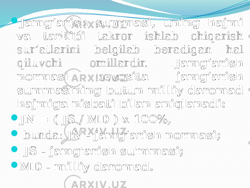 Jamg‘arish summasi, uning hajmi va tarkibi takror ishlab chiqarish sur’atlarini belgilab beradigan hal qiluvchi omillardir. Jamg‘arish normasi bevosita jamg‘arish summasining butun milliy daromad hajmiga nisbati bilan aniqlanadi:  JN = ( JS / MD ) x 100%,  bunda: JN - jamg‘arish normasi;  JS - jamg&#39;arish su&#39;mmasi;  MD - milliy daromad. 