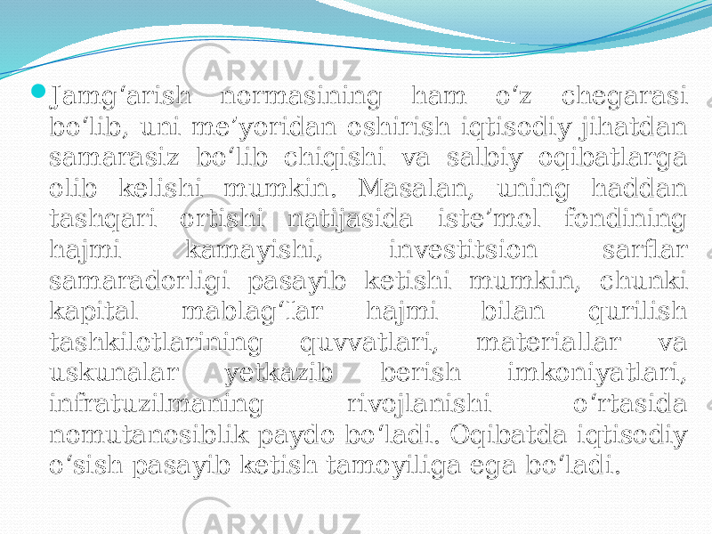  Jamg‘arish normasining ham o‘z chegarasi bo‘lib, uni me’yoridan oshirish iqtisodiy jihatdan samarasiz bo‘lib chiqishi va salbiy oqibatlarga olib kelishi mumkin. Masalan, uning haddan tashqari ortishi natijasida iste’mol fondining hajmi kamayishi, investitsion sarflar samaradorligi pasayib ketishi mumkin, chunki kapital mablag‘Iar hajmi bilan qurilish tashkilotlarining quvvatlari, materiallar va uskunalar yetkazib berish imkoniyatlari, infratuzilmaning rivojlanishi o‘rtasida nomutanosiblik paydo bo‘ladi. Oqibatda iqtisodiy o‘sish pasayib ketish tamoyiliga ega bo‘ladi. 