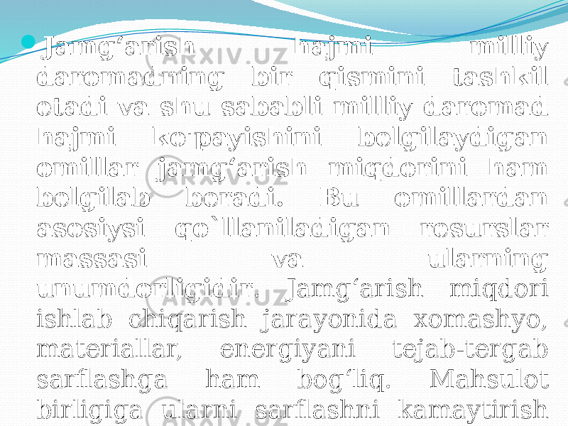  Jamg‘arish hajmi milliy daromadning bir qismini tashkil etadi va shu sababli milliy daromad hajmi ko&#39;payishini belgilaydigan omillar jamg‘arish miqdorini ham belgilab beradi. Bu omillardan asosiysi qo`llaniladigan resurslar massasi va ularning unumdorligidir . Jamg‘arish miqdori ishlab chiqarish jarayonida xomashyo, materiallar, energiyani tejab-tergab sarflashga ham bog‘liq. Mahsulot birligiga ularni sarflashni kamaytirish moddiy vositalarning o‘sha miqdorida mahsulotlarni ko‘proq hajmda ishlab chiqarishga imkon beradi. 