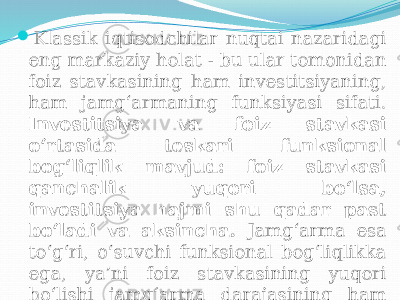  Klassik iqtisodchilar nuqtai nazaridagi eng markaziy holat - bu ular tomonidan foiz stavkasining ham investitsiyaning, ham jamg‘armaning funksiyasi sifati. Investitsiya va foiz stavkasi o‘rtasida teskari funksional bog‘liqlik mavjud: foiz stavkasi qanchalik yuqori bo‘lsa, investitsiya hajmi shu qadar past bo‘ladi va aksincha. Jamg‘arma esa to‘g‘ri, o‘suvchi funksional bog‘liqlikka ega, ya’ni foiz stavkasining yuqori bo‘lishi jamg‘arma darajasining ham yuqori bo‘lishiga olib keladi. 
