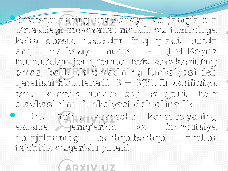  Keynschilarning investitsiya va jamg‘arma o‘rtasidagi muvozanat modeli o‘z tuzilishiga ko‘ra klassik modeldan farq qiladi. Bunda eng markaziy nuqta - J.M.Keyns tomonidan jamg‘arma foiz stavkasining emas, balki daromadning funksiyasi deb qaralishi hisoblanadi: S = S(Y). Investitsiya esa, klassik modeldagi singari, foiz stavkasining funksiyasi deb olinadi:  I=I(r). Ya’ni, keynscha konsepsiyaning asosida jamg‘arish va investitsiya darajalarining boshqa-boshqa omillar ta’sirida o‘zgarishi yotadi . 