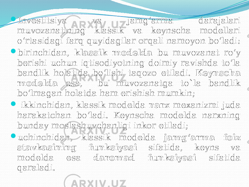  Investitsiya va jamg‘arma darajalari muvozanatining klassik va keynscha modellari o‘rtasidagi farq quyidagilar orqali namoyon bo‘ladi:  birinchidan, klassik modelda bu muvozanat ro‘y berishi uchun iqtisodiyotning doimiy ravishda to‘la bandlik holatida bo‘lishi taqozo etiladi. Keynscha modelda esa, bu muvozanatga to`la bandlik bo‘lmagan holatda ham erishish mumkin;  ikkinchidan, klassik modelda narx mexanizmi juda harakatchan bo‘ladi. Keynscha modelda narxning bunday moslashuvchanligi inkor etiladi;  uchinchidan, klassik modelda jamg‘arma foiz stavkasining funksiyasi sifatida, keyns va modelda esa daromad funksiyasi sifatida qaraladi. 