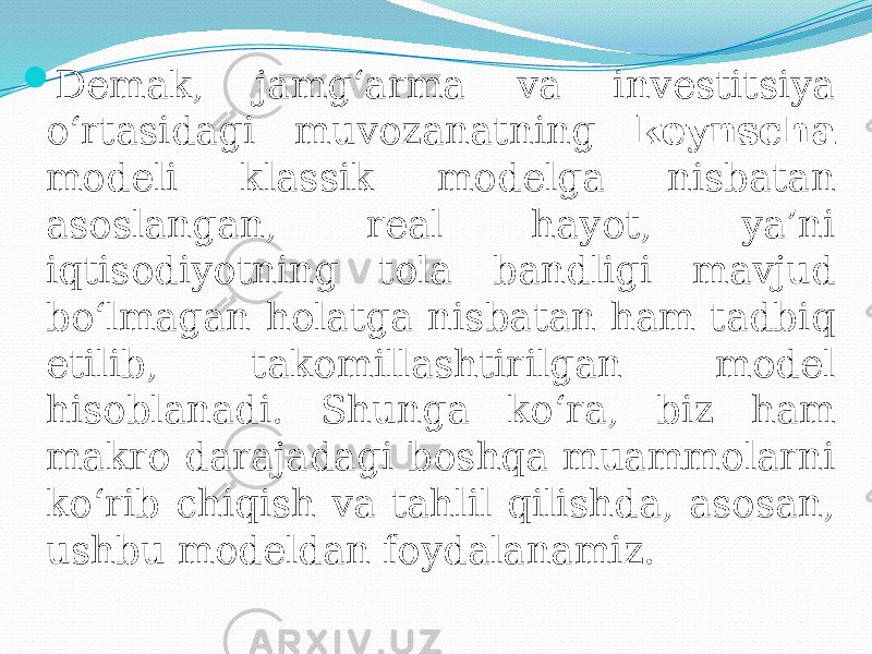  Demak, jamg‘arma va investitsiya o‘rtasidagi muvozanatning keynscha modeli klassik modelga nisbatan asoslangan, real hayot, ya’ni iqtisodiyotning tola bandligi mavjud bo‘lmagan holatga nisbatan ham tadbiq etilib, takomillashtirilgan model hisoblanadi. Shunga ko‘ra, biz ham makro darajadagi boshqa muammolarni ko‘rib chiqish va tahlil qilishda, asosan, ushbu modeldan foydalanamiz. 