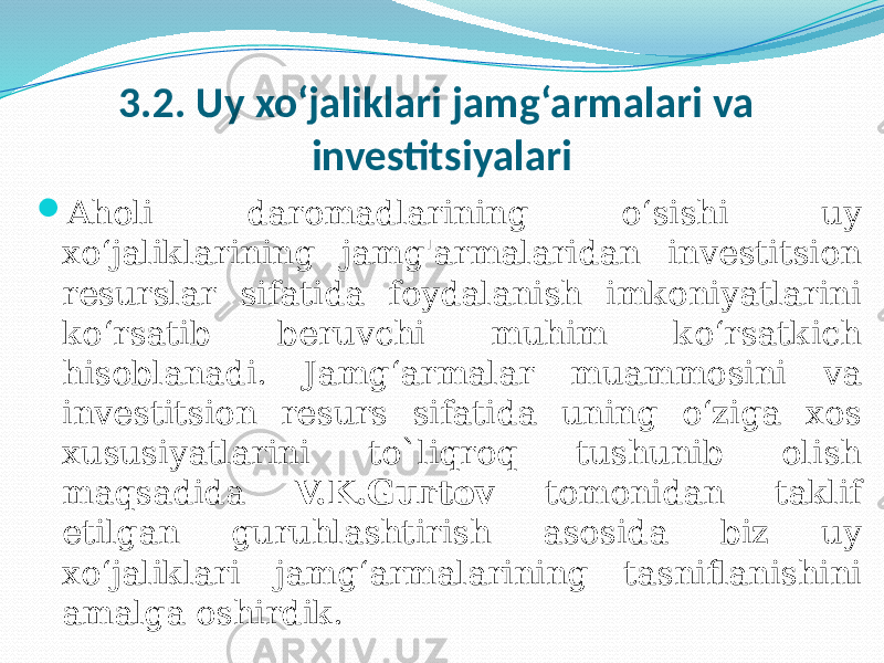 3.2. Uy xo‘jaliklari jamg‘armalari va investitsiyalari  Aholi daromadlarining o‘sishi uy xo‘jaliklarining jamg&#39;armalaridan investitsion resurslar sifatida foydalanish imkoniyatlarini ko‘rsatib beruvchi muhim ko‘rsatkich hisoblanadi. Jamg‘armalar muammosini va investitsion resurs sifatida uning o‘ziga xos xususiyatlarini to`liqroq tushunib olish maqsadida V.K.Gurtov tomonidan taklif etilgan guruhlashtirish asosida biz uy xo‘jaliklari jamg‘armalarining tasniflanishini amalga oshirdik. 
