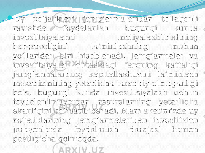  Uy xo‘jaliklari jamg‘armalaridan to‘laqonli ravishda foydalanish bugungi kunda investitsiyalarni moliyalashtirishning barqarorligini ta’minlashning muhim yo‘llaridan biri hisoblanadi. Jamg‘armalar va investitsiyalar o&#39;rtasidagi farqning kattaligi jamg‘armalarning kapitallashuvini ta’minlash mexanizmining yetarlicha taraqqiy etmaganligi bois, bugungi kunda investitsiyalash uchun foydalanilmayotgan resurslarning yetarlicha ekanligini ko‘rsatib beradi. Mamlakatimizda uy xo‘jaliklarining jamg‘armalaridan investitsion jarayonlarda foydalanish darajasi hamon pastligicha qolmoqda. 