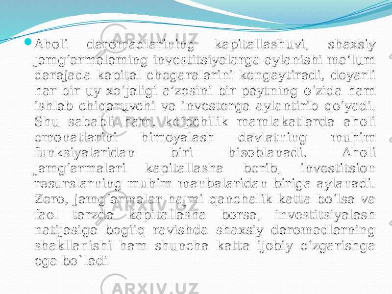  Aholi daromadlarining kapitallashuvi, shaxsiy jamg‘armalaming investitsiyalarga aylanishi ma’lum darajada kapital chegaralarini kengaytiradi, deyarli har bir uy xo‘jaligi a’zosini bir paytning o‘zida ham ishlab chiqaruvchi va investorga aylantirib qo‘yadi. Shu sababli ham, ko‘pchilik mamlakatlarda aholi omonatlarini himoyalash davlatning muhim funksiyalaridan biri hisoblanadi. Aholi jamg‘armalari kapitallasha borib, investitsion resurslarning muhim manbalaridan biriga aylanadi. Zero, jamg‘armalar hajmi qanchalik katta bo‘lsa va faol tarzda kapitallasha borsa, investitsiyalash natijasiga bogiiq ravishda shaxsiy daromadlarning shakllanishi ham shuncha katta ijobiy o‘zgarishga ega bo`ladi 