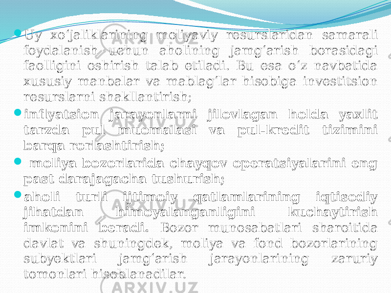  Uy xo‘jaliklarining moliyaviy resurslaridan samarali foydalanish uchun aholining jamg‘arish borasidagi faolligini oshirish talab etiladi. Bu esa o‘z navbatida xususiy manbalar va mablag‘lar hisobiga investitsion resurslarni shakllantirish;  inflyatsion jarayonlarni jilovlagan holda yaxlit tarzda pul muomalasi va pul-kredit tizimini barqa rorlashtirish;  moliya bozorlarida chayqov operatsiyalarini eng past darajagacha tushurish;  aholi turli ijtimoiy qatlamlarining iqtisodiy jihatdan himoyalanganligini kuchaytirish imkonini beradi. Bozor munosabatlari sharoitida davlat va shuningdek, moliya va fond bozorlarining subyektlari jamg‘arish jarayonlarining zaruriy tomonlari hisoblanadilar. 