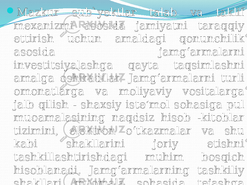  Mazkur sub`yektlar talab va taklif mexanizmi asosida jamiyatni taraqqiy ettirish uchun amaldagi qonunchilik asosida jamg‘armalarni investitsiyalashga qayta taqsimlashni amalga oshiradilar. Jamg‘armalarni turli omonatlarga va moliyaviy vositalarga jalb qilish - shaxsiy iste’mol sohasiga pul muoamalasining naqdsiz hisob -kitoblar tizimini, elektron o‘tkazmalar va shu kabi shakllarini joriy etishni tashkillashtirishdagi muhim bosqich hisoblanadi. Jamg‘armalarning tashkiliy shakllari muomala sohasida tejashga imkon bergani holda, kassa xarajatlarini kamaytirish imkonini beradi. 