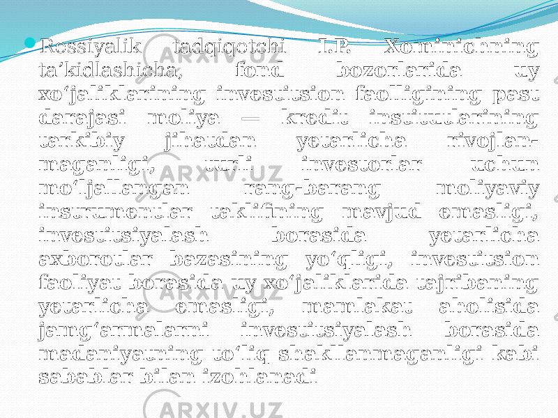  Rossiyalik tadqiqotchi I.P. Xominichning ta’kidlashicha, fond bozorlarida uy xo‘jaliklarining investitsion faolligining past darajasi moliya — kredit institutlarining tarkibiy jihatdan yetarlicha rivojlan- maganligi, turli investorlar uchun mo‘ljallangan rang-barang moliyaviy instrumentlar taklifining mavjud emasligi, investitsiyalash borasida yetarlicha axborotlar bazasining yo‘qligi, investitsion faoliyat borasida uy xo‘jaliklarida tajribaning yetarlicha emasligi, mamlakat aholisida jamg‘armalarni investitsiyalash borasida madaniyatning to‘liq shakllanmaganligi kabi sabablar bilan izohlanadi 