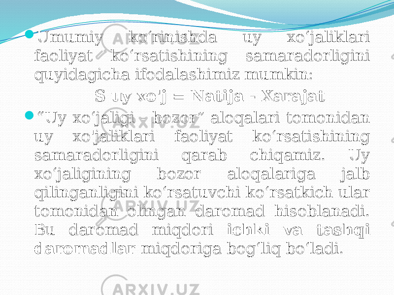  Umumiy ko‘rinishda uy xo‘jaliklari faoliyat ko‘rsatishining samaradorligini quyidagicha ifodalashimiz mumkin: S uy xo&#39;j = Natija - Xarajat  “ Uy xo‘jaligi - bozor” aloqalari tomonidan uy xo&#39;jaliklari faoliyat ko‘rsatishining samaradorligini qarab chiqamiz. Uy xo‘jaligining bozor aloqalariga jalb qilinganligini ko‘rsatuvchi ko‘rsatkich ular tomonidan olingan daromad hisoblanadi. Bu daromad miqdori ichki va tashqi daromadlar miqdoriga bog‘liq bo‘ladi. 