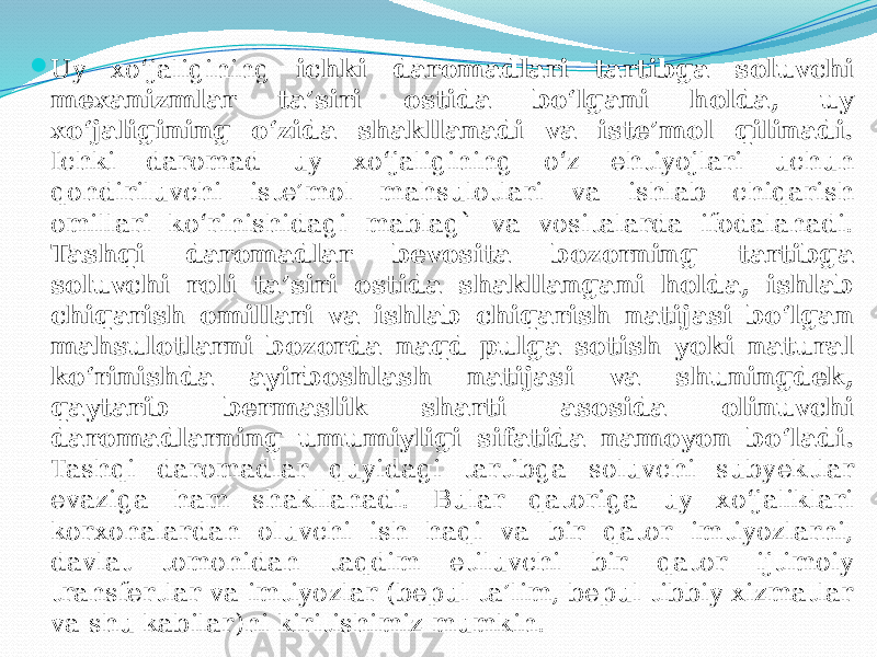  Uy xo‘jaligining ichki daromadlari tartibga soluvchi mexanizmlar ta’siri ostida bo‘lgani holda, uy xo‘jaligining o‘zida shakllanadi va iste’mol qilinadi. Ichki daromad uy xo‘jaligining o‘z ehtiyojlari uchun qondiriluvchi iste’mol mahsulotlari va ishlab chiqarish omillari ko‘rinishidagi mablag` va vositalarda ifodalanadi. Tashqi daromadlar bevosita bozorning tartibga soluvchi roli ta’siri ostida shakllangani holda, ishlab chiqarish omillari va ishlab chiqarish natijasi bo‘lgan mahsulotlarni bozorda naqd pulga sotish yoki natural ko‘rinishda ayirboshlash natijasi va shuningdek, qaytarib bermaslik sharti asosida olinuvchi daromadlarning umumiyligi sifatida namoyon bo‘ladi. Tashqi daromadlar quyidagi tartibga soluvchi subyektlar evaziga ham shakllanadi. Bular qatoriga uy xo‘jaliklari korxonalardan oluvchi ish haqi va bir qator imtiyozlarni, davlat tomonidan taqdim etiluvchi bir qator ijtimoiy transfertlar va imtiyozlar (bepul ta’lim, bepul tibbiy xizmatlar va shu kabilar)ni kiritishimiz mumkin. 