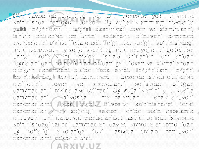  O‘z navbatida ularning har biri bevosita yoki bilvosita ko‘rinishda namoyon bo‘ladi. Uy xo‘jaliklarining bevosita yoki to‘g‘ridan —to‘g‘ri daromadi tovar va xizmatlarni, ishlab chiqarish omillarini sotishdan olinuvchi daromad manbalarini o‘zida ifoda etadi. To‘g‘ridan -to‘g‘ri ko‘rinishdagi ichki daromad - uy xo‘jaliklarining ichki ehtiyojlarini qondirish uchun xo‘jalikning o‘zida ishlab chiqarish omillaridan foydalanilgan holda ishlab chiqarilgan tovar va xizmatlardan olingan daromadni o‘zida ifoda etadi. To‘g‘ridan -to‘g‘ri ko‘rinishdagi tashqi daromad — bozorda ishlab chiqarish omillarini, tovar va xizmatlarni sotishdan olingan daromadlarni o‘zida aks ettiradi. Uy xo‘jaliklarining bilvosita daromadlari bilvosita manbalardan shakllanuvchi daromadlarni ifoda etadi. Bilvosita ko‘rinishdagi ichki daromadlar - uy xo‘jaligi sektori ichida tekin asoslarda olinuvchi turli daromad manbalaridan tashkil topadi. Bilvosita ko‘rinishdagi tashqi daromadlar -davlat, korxonalar tomonidan uy xo‘jaligi a’zolariga tekin asosda to‘lab beriluvchi daromadlarni ko‘zda tutadi. 