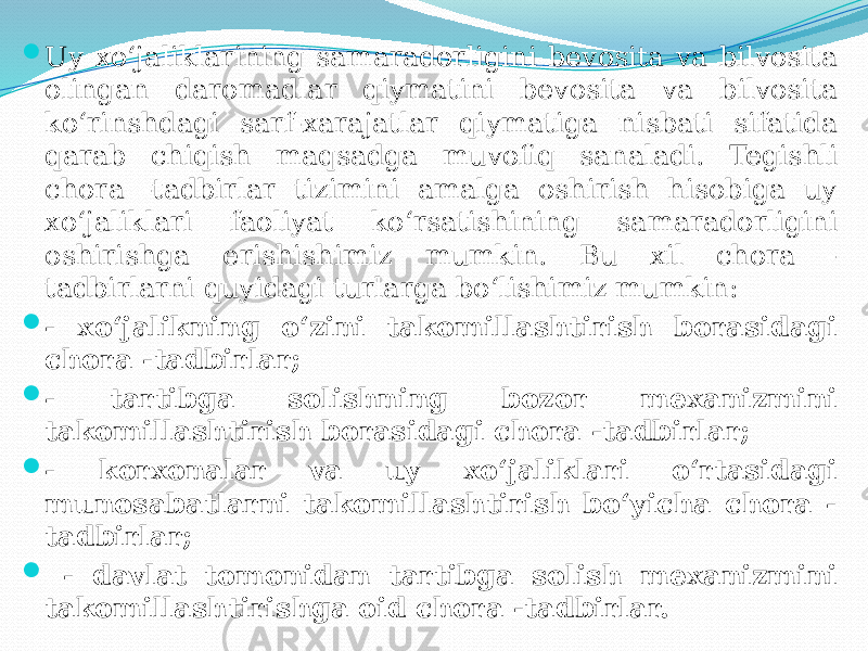  Uy xo‘jaliklarining samaradorligini bevosita va bilvosita olingan daromadlar qiymatini bevosita va bilvosita ko‘rinshdagi sarf-xarajatlar qiymatiga nisbati sifatida qarab chiqish maqsadga muvofiq sanaladi. Tegishli chora -tadbirlar tizimini amalga oshirish hisobiga uy xo‘jaliklari faoliyat ko‘rsatishining samaradorligini oshirishga erishishimiz mumkin. Bu xil chora - tadbirlarni quyidagi turlarga bo‘lishimiz mumkin:  - xo‘jalikning o‘zini takomillashtirish borasidagi chora -tadbirlar;  - tartibga solishning bozor mexanizmini takomillashtirish borasidagi chora -tadbirlar;  - korxonalar va uy xo‘jaliklari o‘rtasidagi munosabatlarni takomillashtirish bo‘yicha chora - tadbirlar;  - davlat tomonidan tartibga solish mexanizmini takomillashtirishga oid chora -tadbirlar. 