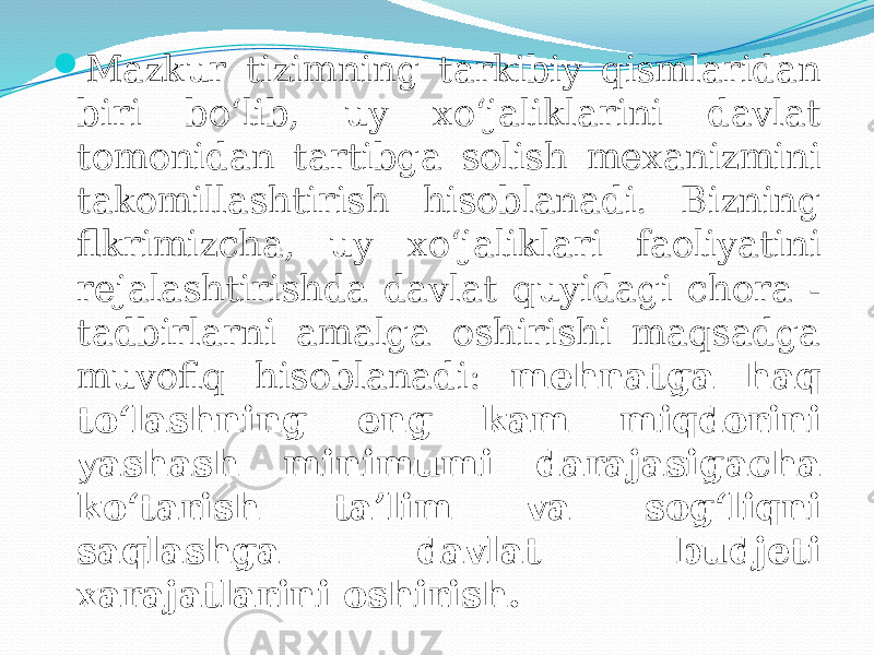  Mazkur tizimning tarkibiy qismlaridan biri bo‘lib, uy xo‘jaliklarini davlat tomonidan tartibga solish mexanizmini takomillashtirish hisoblanadi. Bizning flkrimizcha, uy xo‘jaliklari faoliyatini rejalashtirishda davlat quyidagi chora - tadbirlarni amalga oshirishi maqsadga muvofiq hisoblanadi: mehnatga haq to‘lashning eng kam miqdorini yashash minimumi darajasigacha ko‘tarish ta’lim va sog‘liqni saqlashga davlat budjeti xarajatlarini oshirish. 