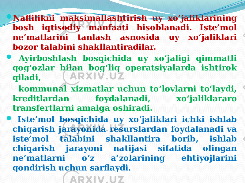  Naflilikni maksimallashtirish uy xo‘jaliklarining bosh iqtisodiy manfaati hisoblanadi. Iste’mol ne’matlarini tanlash asnosida uy xo‘jaliklari bozor talabini shakllantiradilar.  Ayirboshlash bosqichida uy xo‘jaligi qimmatli qog‘ozlar bilan bog‘liq operatsiyalarda ishtirok qiladi, kommunal xizmatlar uchun to‘lovlarni to‘laydi, kreditlardan foydalanadi, xo‘jaliklararo transfertlarni amalga oshiradi.  Iste’mol bosqichida uy xo‘jaliklari ichki ishlab chiqarish jarayonida resurslardan foydalanadi va iste’mol talabini shakllantira borib, ishlab chiqarish jarayoni natijasi sifatida olingan ne’matlarni o‘z a’zolarining ehtiyojlarini qondirish uchun sarflaydi . 