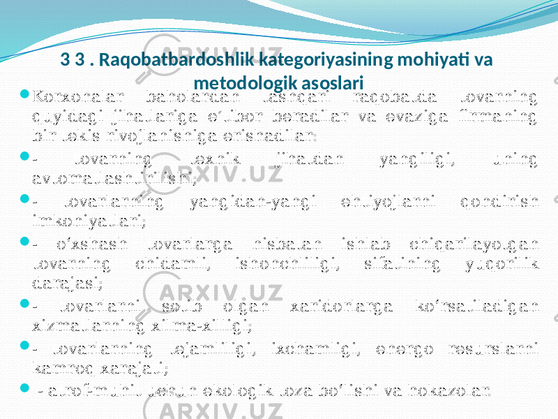 3 3 . Raqobatbardoshlik kategoriyasining mohiyati va metodologik asoslari  Korxonalar baholardan tashqari raqobatda tovarning quyidagi jihatlariga e’tibor beradilar va evaziga firmaning bir tekis rivojlanishiga erishadilar:  - tovarning texnik jihatdan yangiligi, uning avtomatlashtirilishi;  - tovarlarning yangidan-yangi ehtiyojlarni qondirish imkoniyatlari;  - o‘xshash tovarlarga nisbatan ishlab chiqarilayotgan tovarning chidamli, ishonchliligi, sifatining yuqorilik darajasi;  - tovarlarni sotib olgan xaridorlarga ko‘rsatiladigan xizmatlarning xilma-xilligi;  - tovarlarning tejamliligi, ixchamligi, energo resurslarni kamroq xarajati;  - atrof-muhit uchun ekologik toza bo‘lishi va hokazolar. 