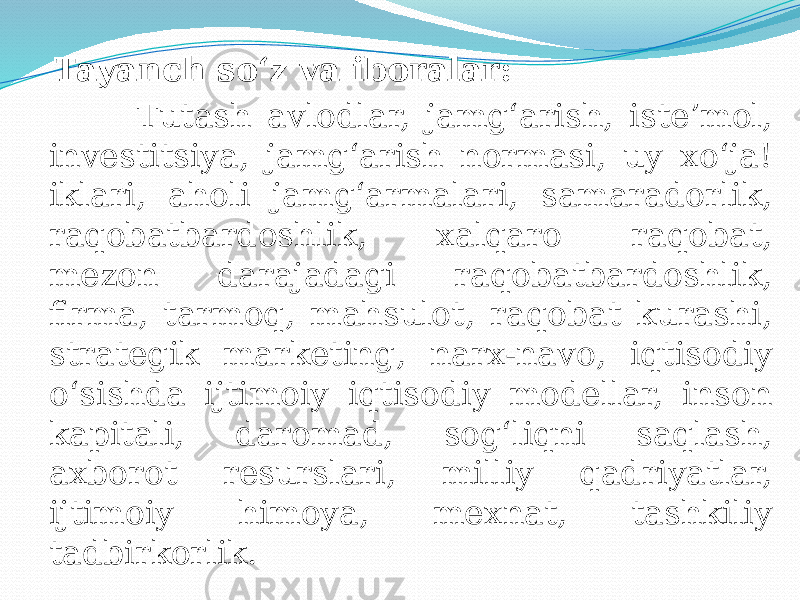  Tayanch so‘z va iboralar: Tutash avlodlar, jamg‘arish, iste’mol, investitsiya, jamg‘arish normasi, uy xo‘ja! iklari, aholi jamg‘armalari, samaradorlik, raqobatbardoshlik, xalqaro raqobat, mezon darajadagi raqobatbardoshlik, firma, tarmoq, mahsulot, raqobat kurashi, strategik marketing, narx-navo, iqtisodiy o‘sishda ijtimoiy iqtisodiy modellar, inson kapitali, daromad, sog‘liqni saqlash, axborot resurslari, milliy qadriyatlar, ijtimoiy himoya, mexnat, tashkiliy tadbirkorlik. 