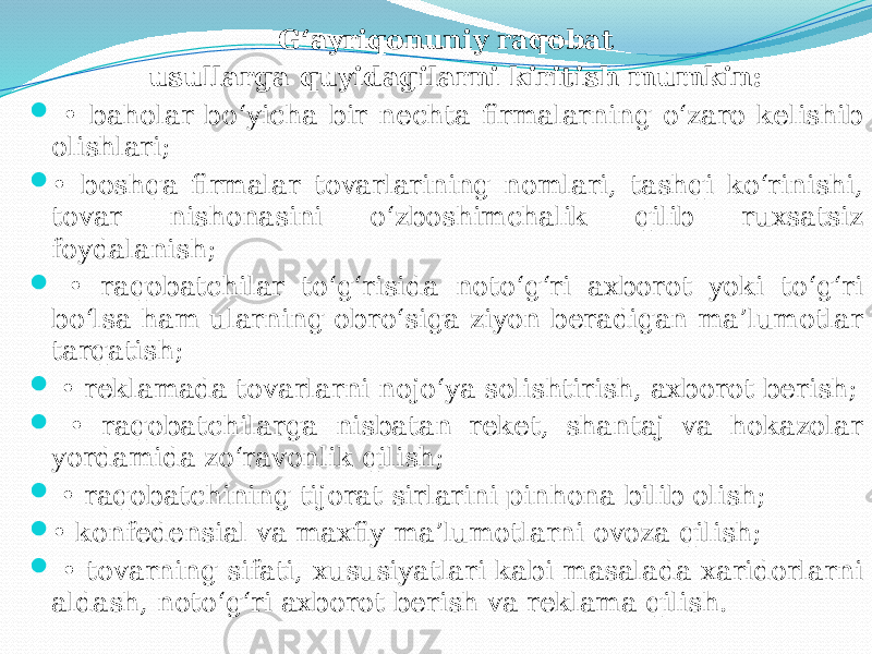 G‘ayriqonuniy raqobat usullarga quyidagilarni kiritish mumkin:  • baholar bo‘yicha bir nechta firmalarning o‘zaro kelishib olishlari;  • boshqa firmalar tovarlarining nomlari, tashqi ko‘rinishi, tovar nishonasini o‘zboshimchalik qilib ruxsatsiz foydalanish;  • raqobatchilar to‘g‘risida noto‘g‘ri axborot yoki to‘g‘ri bo‘lsa ham ularning obro‘siga ziyon beradigan ma’lumotlar tarqatish;  • reklamada tovarlarni nojo‘ya solishtirish, axborot berish;  • raqobatchilarga nisbatan reket, shantaj va hokazolar yordamida zo‘ravonlik qilish;  • raqobatchining tijorat sirlarini pinhona bilib olish;  • konfedensial va maxfiy ma’lumotlarni ovoza qilish;  • tovarning sifati, xususiyatlari kabi masalada xaridorlarni aldash, noto‘g‘ri axborot berish va reklama qilish. 