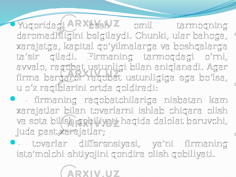  Yuqoridagi besh omil tarmoqning daromadliligini belgilaydi. Chunki, ular bahoga, xarajatga, kapital qo‘yilmalarga va boshqalarga ta’sir qiladi. Firmaning tarmoqdagi о‘rni, avvalo, raqobat ustunligi bilan aniqlanadi. Agar firma barqaror raqobat ustunligiga ega bo‘lsa, u o‘z raqiblarini ortda qoldiradi:  - firmaning raqobatchilariga nisbatan kam xarajatlar bilan tovarlarni ishlab chiqara olish va sota bilish qobiliyati haqida dalolat beruvchi, juda past xarajatlar;  - tovarlar differensiyasi, ya’ni firmaning iste’molchi ehtiyojini qondira olish qobiliyati. 