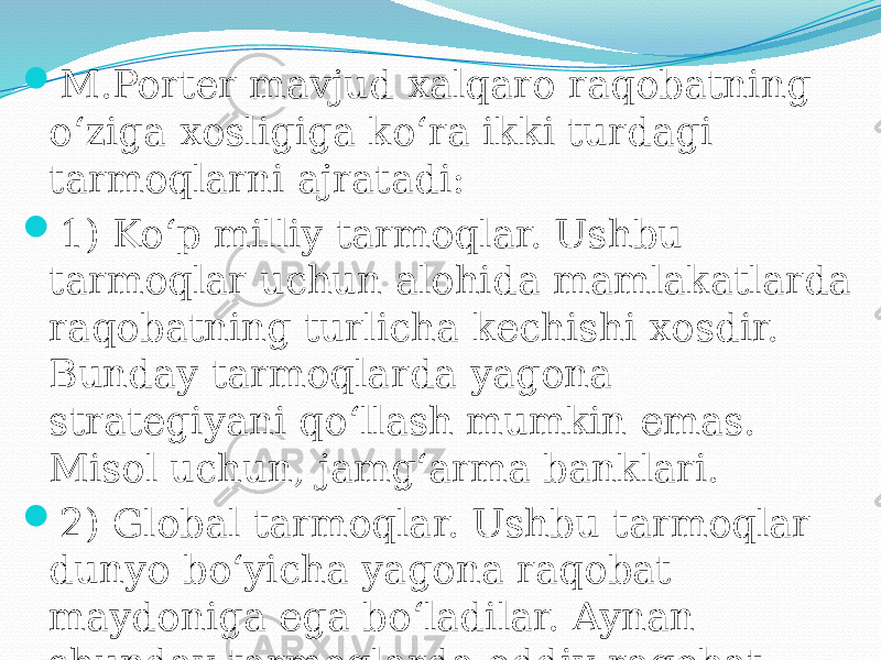 M.Porter mavjud xalqaro raqobatning o‘ziga xosligiga ko‘ra ikki turdagi tarmoqlarni ajratadi:  1) Ko‘p milliy tarmoqlar. Ushbu tarmoqlar uchun alohida mamlakatlarda raqobatning turlicha kechishi xosdir. Bunday tarmoqlarda yagona strategiyani qo‘llash mumkin emas. Misol uchun, jamg‘arma banklari.  2) Global tarmoqlar. Ushbu tarmoqlar dunyo bo‘yicha yagona raqobat maydoniga ega bo‘ladilar. Aynan shunday tarmoqlarda oddiy raqobat ustunligini emas, balki global raqobat ustunligini yaratish kerak bo‘ladi. 
