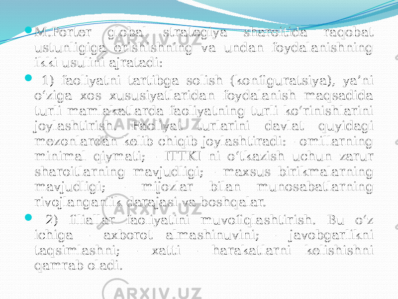  M.Porter global strategiya sharoitida raqobat ustunligiga erishishning va undan foydalanishning ikki usulini ajratadi:  1) faoliyatni tartibga solish (konfiguratsiya), ya’ni o‘ziga xos xususiyatlaridan foydalanish maqsadida turli mamlakatlarda faoliyatning turli ko‘rinishlarini joylashtirish. Faoliyat turlarini davlat quyidagi mezonlardan kelib chiqib joylashtiradi: - omillarning minimal qiymati; - ITTKI ni o‘tkazish uchun zarur sharoitlarning mavjudligi; - maxsus birikmalarning mavjudligi; - mijozlar bilan munosabatlarning rivojlanganlik darajasi va boshqalar.  2) filiallar faoliyatini muvofiqlashtirish. Bu o‘z ichiga - axborot almashinuvini; - javobgarlikni taqsimlashni; - xatti - harakatlarni kelishishni qamrab oladi. 