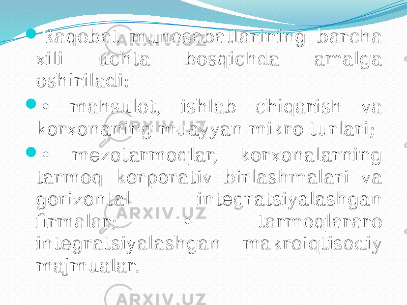  Raqobat munosabatlarining barcha xili uchta bosqichda amalga oshiriladi:  • mahsulot, ishlab chiqarish va korxonaning muayyan mikro turlari;  • mezotarmoqlar, korxonalarning tarmoq korporativ birlashmalari va gorizontal integratsiyalashgan firmalar; • tarmoqlararo integratsiyalashgan makroiqtisodiy majmualar. 