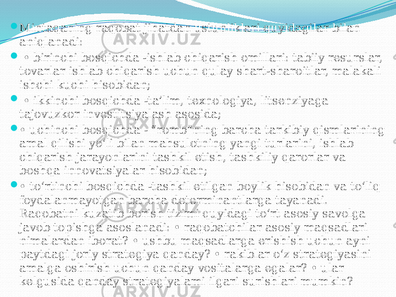  Mintaqaning raqobat jihatdan ustunliklari quyidagilar bilan aniqlanadi:  • birinchi bosqichda -ishlab chiqarish omillari: tabiiy resurslar, tovarlar ishlab chiqarish uchun qulay shart-sharoitlar, malakali ishchi kuchi hisobidan;  • ikkinchi bosqichda -ta’lim, texnologiya, litsenziyaga tajovuzkor investitsiyalash asosida;  • uchinchi bosqichda - “romb”ning barcha tarkibiy qismlarining amal qilishi yo‘li bilan mahsulotning yangi turlarini, ishlab chiqarish jarayonlarini tashkil etish, tashkiliy qarorlar va boshqa innovatsiyalar hisobidan;  • to‘rtinchi bosqichda -tashkil etilgan boylik hisobidan va to‘liq foydalanmayotgan barcha determinantlarga tayanadi. Raqobatni kuzatib borish tizimi quyidagi to‘rt asosiy savolga javob topishga asoslanadi: • raqobatchilar asosiy maqsadlari nimalardan iborat? • ushbu maqsadlarga erishish uchun ayni paytdagi joriy strategiya qanday? • rakiblar o‘z strategiyasini amalga oshirish uchun qanday vositalarga egalar? • ular kelgusida qanday strategiyalami ilgari surishlari mumkin? 