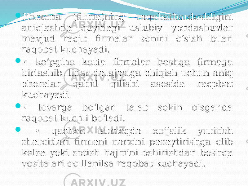  Korxona (firma)ning raqobatbardoshligini aniqlashda quyidagi uslubiy yondashuvlar mavjud raqib firmalar sonini o‘sish bilan raqobat kuchayadi.  • ko‘pgina katta firmalar boshqa firmaga birlashib, lider darajasiga chiqish uchun aniq choralar qabul qilishi asosida raqobat kuchayadi.  • tovarga bo‘lgan talab sekin o‘sganda raqobat kuchli bo‘ladi.  • qachon tarmoqda xo‘jalik yuritish sharoitlari firmani narxini pasaytirishga olib kelsa yoki sotish hajmini oshirishdan boshqa vositalari qo llanilsa raqobat kuchayadi. 