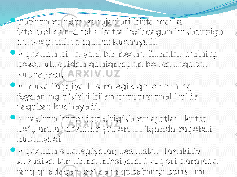  qachon xaridor xarajatlari bitta marka iste’molidan uncha katta bo‘lmagan boshqasiga o‘tayotganda raqobat kuchayadi.  • qachon bitta yoki bir necha firmalar o‘zining bozor ulushidan qoniqmagan bo‘lsa raqobat kuchayadi.  • muvaffaqqiyatli strategik qarorlarning foydaning o‘sishi bilan proporsional holda raqobat kuchayadi.  • qachon bozordan chiqish xarajatlari katta bo‘lganda to“siqlar yuqori bo‘lganda raqobat kuchayadi.  • qachon strategiyalar, resurslar, tashkiliy xususiyatlar, firma missiyalari yuqori darajada farq qiladagan bo‘lsa raqobatning borishini aytish mumkin. 