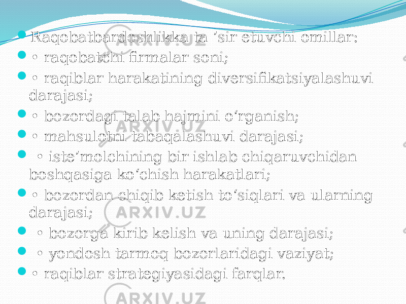 Raqobatbardoshlikka ta ’sir etuvchi omillar:  • raqobatchi firmalar soni;  • raqiblar harakatining diversifikatsiyalashuvi darajasi;  • bozordagi talab hajmini o‘rganish;  • mahsulotni tabaqalashuvi darajasi;  • iste’molchining bir ishlab chiqaruvchidan boshqasiga ko‘chish harakatlari;  • bozordan chiqib ketish to‘siqlari va ularning darajasi;  • bozorga kirib kelish va uning darajasi;  • yondosh tarmoq bozorlaridagi vaziyat;  • raqiblar strategiyasidagi farqlar. 