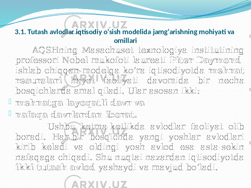 3.1. Tutash avlodlar iqtisodiy o‘sish modelida jamg‘arishning mohiyati va omillari AQSHning Masachuset texnologiya institutining professori Nobel mukofoti laureati Piter Daymond ishlab chiqqan modelga ko‘ra iqtisodiyotda mehnat resurslari hayot faoliyati davomida bir necha bosqichlarda amal qiladi. Ular asosan ikki:  mehnatga layoqatli davr va  nafaqa davrlardan iborat. Ushbu ketma-ketlikda avlodlar faoliyat olib boradi. Har-bir bosqichda yangi yoshlar avlodlari kirib keladi va oldingi yosh avlod esa asta-sekin nafaqaga chiqadi. Shu nuqtai nazardan iqtisodiyotda ikki tutash avlod yashaydi va mavjud bo‘ladi. 