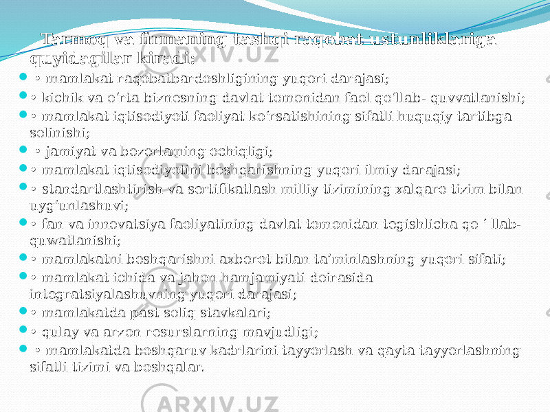  Tarmoq va firmaning tashqi raqobat ustunliklariga quyidagilar kiradi:  • mamlakat raqobatbardoshligining yuqori darajasi;  • kichik va o‘rta biznesning davlat tomonidan faol qo‘llab- quvvatlanishi;  • mamlakat iqtisodiyoti faoliyat ko‘rsatishining sifatli huquqiy tartibga solinishi;  • jamiyat va bozorlaming ochiqligi;  • mamlakat iqtisodiyotini boshqarishning yuqori ilmiy darajasi;  • standartlashtirish va sertifikatlash milliy tizimining xalqaro tizim bilan uyg‘unlashuvi;  • fan va innovatsiya faoliyatining davlat tomonidan tegishlicha qo ‘ llab- quwatlanishi;  • mamlakatni boshqarishni axborot bilan ta’minlashning yuqori sifati;  • mamlakat ichida va jahon hamjamiyati doirasida integratsiyalashuvning yuqori darajasi;  • mamlakatda past soliq stavkalari;  • qulay va arzon resurslarning mavjudligi;  • mamlakatda boshqaruv kadrlarini tayyorlash va qayta tayyorlashning sifatli tizimi va boshqalar. 