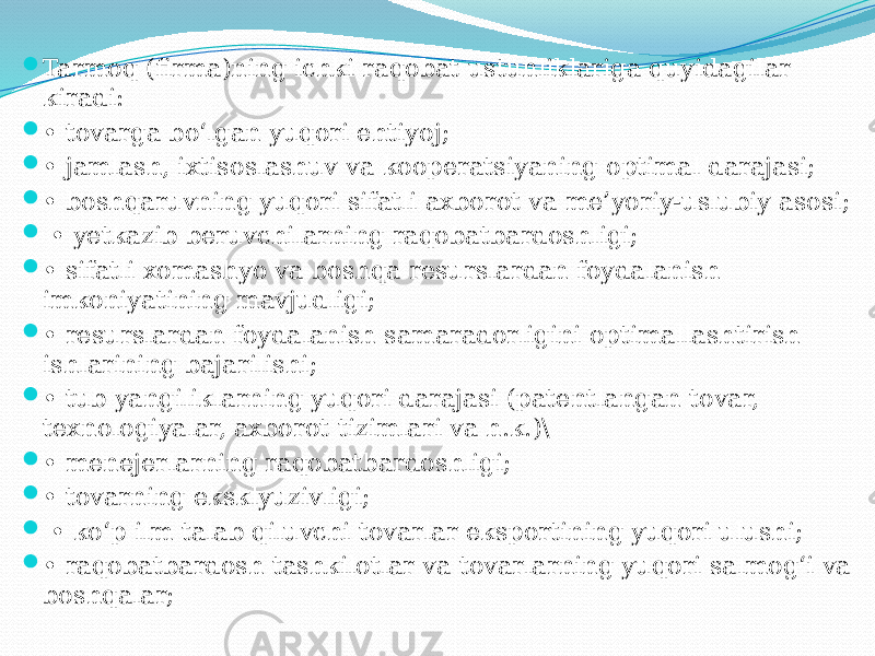  Tarmoq (firma)ning ichki raqobat ustunliklariga quyidagilar kiradi:  • tovarga bo‘lgan yuqori ehtiyoj;  • jamlash, ixtisoslashuv va kooperatsiyaning optimal darajasi;  • boshqaruvning yuqori sifatli axborot va me’yoriy-uslubiy asosi;  • yetkazib beruvchilarning raqobatbardoshligi;  • sifatli xomashyo va boshqa resurslardan foydalanish imkoniyatining mavjudligi;  • resurslardan foydalanish samaradorligini optimallashtirish ishlarining bajarilishi;  • tub yangiliklarning yuqori darajasi (patentlangan tovar, texnologiyalar, axborot tizimlari va h.k.)\  • menejerlarning raqobatbardoshligi;  • tovarning eksklyuzivligi;  • ko‘p ilm talab qiluvchi tovarlar eksportining yuqori ulushi;  • raqobatbardosh tashkilotlar va tovarlarning yuqori salmog‘i va boshqalar; 