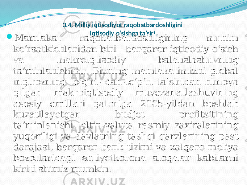 3.4. Milliy iqtisodiyot raqobatbardoshligini iqtisodiy o‘sishga ta’siri.  Mamlakat raqobatbardoshligining muhim ko‘rsatkichlaridan biri - barqaror iqtisodiy o‘sish va makroiqtisodiy balanslashuvning ta’minlanishidir. Bizning mamlakatimizni global inqirozning to‘g‘ri- dan-to‘g‘ri ta’siridan himoya qilgan makroiqtisodiy muvozanatlashuvining asosiy omillari qatoriga 2005-yildan boshlab kuzatilayotgan budjet profitsitining ta’minlanishi, oltin-valuta rasmiy zaxiralarining yuqoriligi va davlatning tashqi qarzlarining past darajasi, barqaror bank tizimi va xalqaro moliya bozorlaridagi ehtiyotkorona aloqalar kabilarni kiriti-shimiz mumkin. 