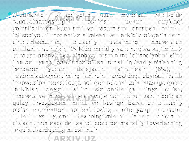 O`zbekiston iqtisodiyotini uzoq muddatli istiqbolda raqobatbardoshligini oshirish uchun quyidagi yo‘nalishlarga kuchlami va resurslami qaratish lozim: - iqtisodiyotni modemizatsiyalash va tarkibiy o‘zgarishlami chuqurlashtirish, iqtisodiy o&#39;sishning innovatsion omillarini oshirish, YAIMda moddiy va energiya sig‘imini 2 barobar pasaytirish hisobiga mamlakat iqtisodiyotini sifat jihatdan yangi bosqichga o‘tishi orqali iqtisodiy o&#39;sishning barqaror yuqori darajasini ta’minlash (8%); - modemizatsiyalashning birinchi navbatdagi obyekti bo‘lib innovatsion mahsulotga bo`lgan talabni ta’minlashga qodir tarkiblar, davlat ta’lim standartlariga rioya qilish, innovatsiya infratuzilmasi rivojlanishi uchun zarur bo‘lgan qulay investitsion muhit va boshqa barqaror iqtisodiy o‘sish elementlari bo‘lishi lozim; - o‘ta yangi mahsulot turlari va yuqori texnologiyalarni ishlab chiqishni o‘zlashtirish asosida tashqi bozorda mahalliy tovarlarning raqobatbardoshligini oshirish 