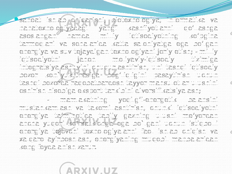  sanoat ishlab chiqarishi, biotexnologiya, informatika va nanatexnologiyadagi yangi kashfiyotlarni qo‘llashga asoslangan hamda milliy iqtisodiyotning ko‘pgina tarmoqlari va sohalarida katta salohiyatga ega bo‘lgan energiya va suv tejaydigan texnologiyani joriy etish; - milliy iqtisodiyotni jahon moliyaviy-iqtisodiy tizimiga integratsiyalashuvini chuqurlashtirish, uni tashqi iqtisodiy bozor kon`yukturasiga bog‘liqligini pasaytirish uchun tashqi bozorda raqobatbardosh tayyor mahsulotlar ulushini oshirish hisobiga eksport tarkibini diversifikatsiyalash; - mamlakatning yoqilg‘i-energetik balansini mustahkamlash va takomillashtirish, chunki iqtisodiyotni energiya ta’minotida tabiiy gazning ulushi me’yordan ancha yuqori ko‘rsatkichga ega bo`lgani uchun istiqbolli energiya tejovchi texnologiyalarni faol ishlab chiqish va xalqaro ayirboshlash, energiyaning muqobil manbalaridan keng foydalanish zarur. 