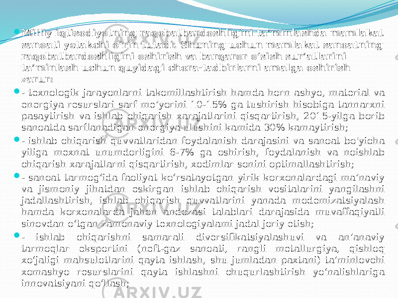  Milliy iqtisodiyotning raqobatbardoshligini ta’minlashda mamlakat sanoati yetakchi o‘rin tutadi. Shuning uchun mamlakat sanoatning raqobatbardoshligini oshirish va barqaror o‘sish sur’atlarini ta’minlash uchun quyidagi chora-tadbirlarni amalga oshirish zarur:  - texnologik jarayonlarni takomillashtirish hamda horn ashyo, material va energiya resurslari sarf me’yorini 10-15% ga tushirish hisobiga tannarxni pasaytirish va ishlab chiqarish xarajatlarini qisqartirish, 2015-yilga borib sanoatda sarflanadigan energiya ulushini kamida 30% kamaytirish;  - ishlab chiqarish quvvatlaridan foydalanish darajasini va sanoat bo&#39;yicha yiliga mexnat unumdorligini 6-7% ga oshirish, foydalanish va noishlab chiqarish xarajatlarni qisqartirish, xodimlar sonini optimallashtirish;  - sanoat tarmog‘ida faoliyat ko‘rsatayotgan yirik korxonalardagi ma’naviy va jismoniy jihatdan eskirgan ishlab chiqarish vositalarini yangilashni jadallashtirish, ishlab chiqarish quvvatlarini yanada modemizatsiyalash hamda korxonalarda jahon andozasi talablari darajasida muvaffaqiyatli sinovdan o‘tgan zamonaviy texnologiyalami jadal joriy etish;  - ishlab chiqarishni samarali diversifikatsiyalashuvi va an’anaviy tarmoqlar eksportini (neft-gaz sanoati, rangli metallurgiya, qishloq xo‘jaligi mahsulotlarini qayta ishlash, shu jumladan paxtani) ta’minlovchi xomashyo resurslarini qayta ishlashni chuqurlashtirish yo‘nalishlariga innovatsiyani qo‘llash; 